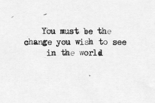 You must be the change you wish to see in the world