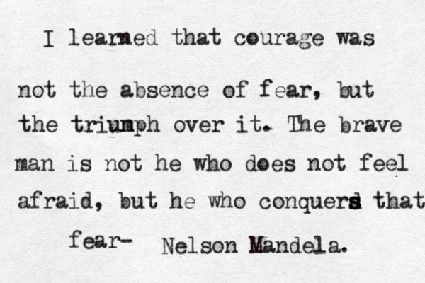 I learned that courage was not the absence of fear, but the triun mph over it. The brave man is not he who does not feel afraid, but he who conquerd s s s s that fear- Nelson Mandela.