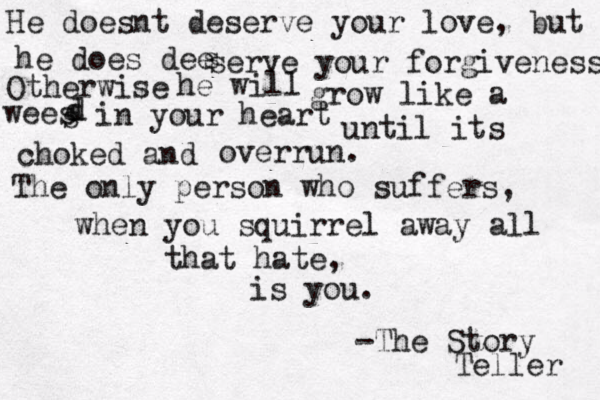 He doesnt deserve your love, but he does dee s serve your forgiveness Otherwise he will grow like a wees s d d in your heart until its choked and overrun. The only person who suffers, when you squirrel away all that hate, is you. -The Story Teller 