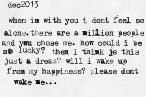 dec2013 when im with you i dont feel so alone.there are a million people and you chose me. how could i be si o o lucky ? then i think js this i i just a dream? will i wake up from my happiness? please dont wake me... 
