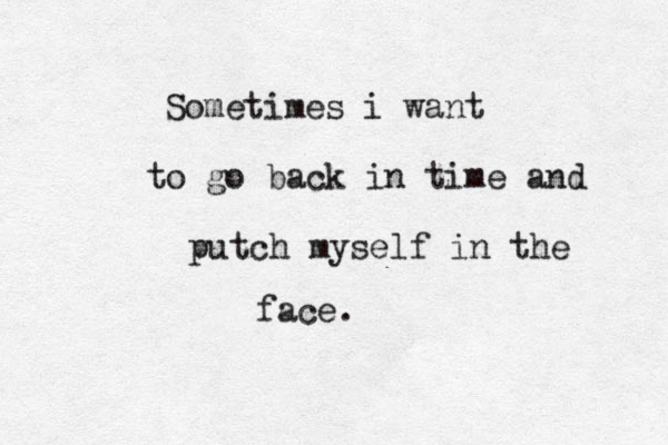 Sometimes i want to go back in time and putch myself in the face. 