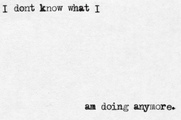 I dont know what I am doing anymore. 