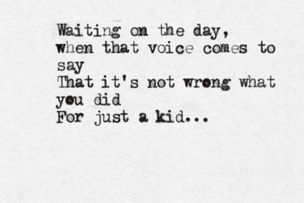 Waiting on the day, when that voice comes to say That it's not wrong what you did For just a kid... 