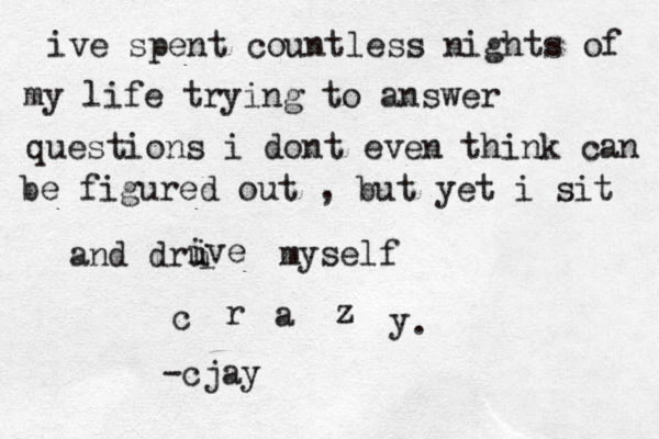 ive spent countless nights of my life trying to answer questions i dont even think can be figured out , but yet i sit and dru i i ive myself c r a z y . -cjay