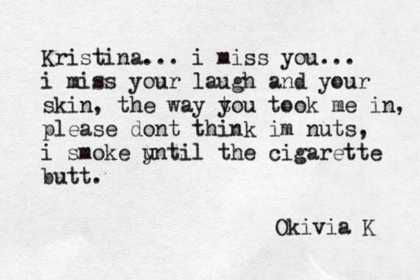 Kristina... i miss you... i miss your laugh and your skin, the way t you took me in, please dont think im nuts, i smoke y until the cigarette butt. Okivia K 