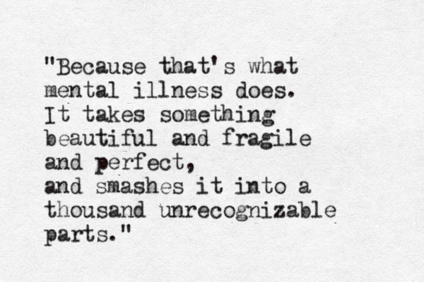 "Because that's what mental illness does. It takes something beautiful and fragile and perfect, and smashes it into a thousand unrecognizable parts."