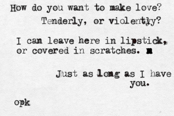 How do you want to make love? Tenderly, or violenty ly? I can leave here in lipstick, or covered in scratches. m x m x m x m Just as long as I have you. opk 