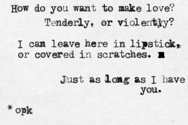 How do you want to make love? Tenderly, or violenty ly? I can leave here in lipstick, or covered in scratches. m x m x m x m Just as long as I have you. opk *