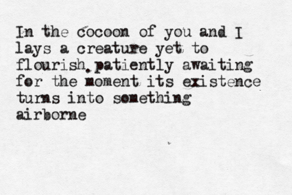 In the cocoon of you and I lays a creature yet to flourish patiently awaiting for the moment its existence turns into something airborne . 