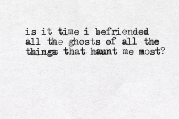 is it time i befriended all the ghosts of all the thinga s that haunt me most? 