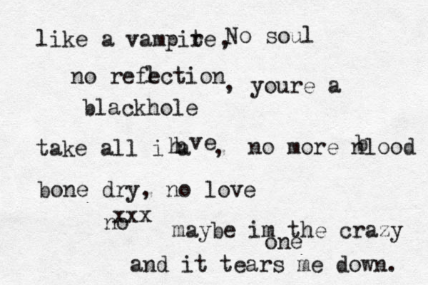 like a vampite r No soul no refection l blackhole , , youre a take all i a h h ve , no more nlood b bone dry, no love no xxx maybe im the crazy one and it tears me down. 