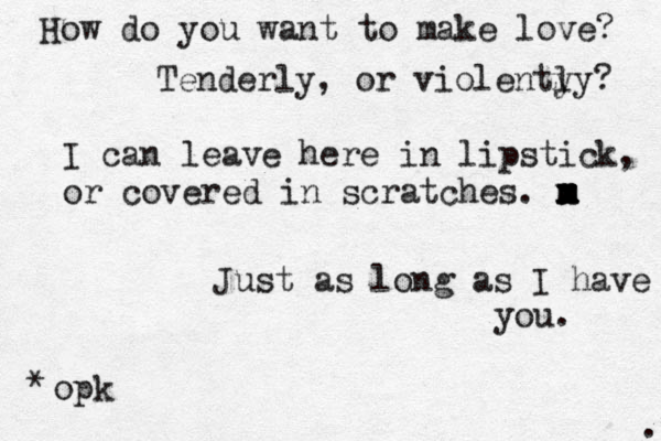 How do you want to make love? Tenderly, or violenty ly? I can leave here in lipstick, or covered in scratches. m x m x m x m Just as long as I have you. opk * . 