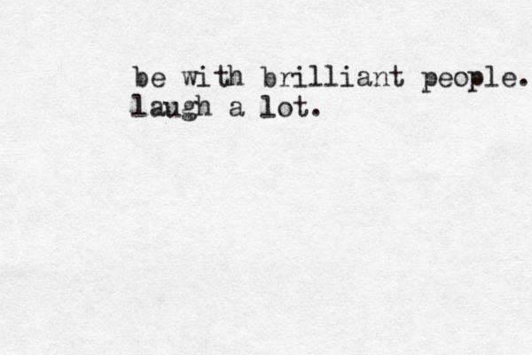 be with brilliant people. laugh a lot.