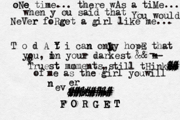 o oNe e Ne time... there wAs a tiMe... when y ou said that You would NeVer r foRge g get a girl like me... T o d A t Y Y Y i can n onl y L L L y hopE e that you, o i in your darkest && m -- - - t T Truest t mo mments s , , till tHink m - c $ $ $$ $ # # ## # of me as the girl you uwill n n ev er F NO OO & & # ## # #% %* *+ # # # # # # # # # c c m #### # ### %%% F F O O R R G G G E E T T T T 