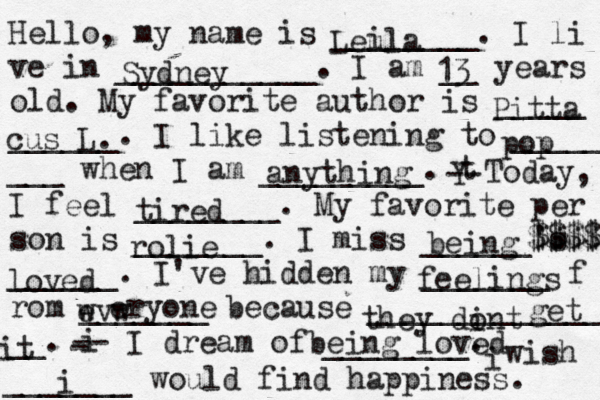 Hello, my name is ________. I li ve in ___________. I am __ years old. My favorite author is _____ ______. I like listening to _____ ___ when I am _________. t Y -- Today, I feel ________. My favorite per son is _______. I miss ______'s ______. I've hidden my _______ f rom _______ because ______________ __. i - -- I dream of ________. i wish _______ would find happiness. Leula i Sydney 13 Pitta cus L. pop anything tired rolie being $$$$ $$$$$ loved feelings wvw e eryone they dint o get it being loved i 