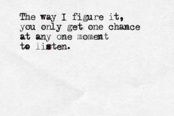 The way I figure it, you only get one chance at any one moment to listen. 