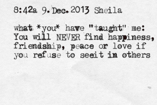 8:42a 9.Dec.2013 Sheila what *you* have "taught" me: You will NEVER find happiness, friendship, peace or love if you refuse to seeit in others 