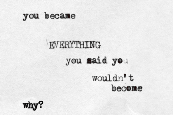 you became EVERYTHING you said you wouldn't becomr e why? ? ? hy why? 
