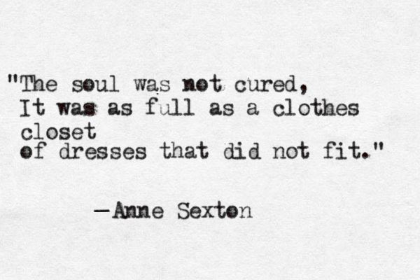 "The soul was not cured, It was as full as a clothes closet of dresses that did not fit." _ Anne Sexton