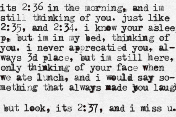 its 2:36 in the morning, and im still thinking of you. just like 2:35, and 2:34. i know your al sleep p, but im in my bed, thinking of you. i never apprecatied you, al- ways 3d place, but im still here, only thinking of your face when we ate lunch , and i would say so- mething that always made b you laugh but look, its 2:37, and i miss u. 