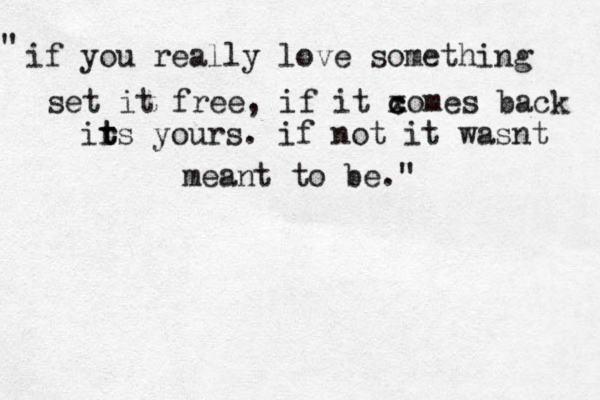 i f you really love something set it free, if it xome c c s back ir t ts yours. if not it wasnt meant to be. " " 