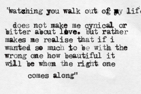 w watx c ching you walk out og y f f m m m my life does not make me cynical or bitter about live o ove . but rather makes me realise that if i wanted so much i to be with the wrong one how beautiful it will be when the right one comes along" " 