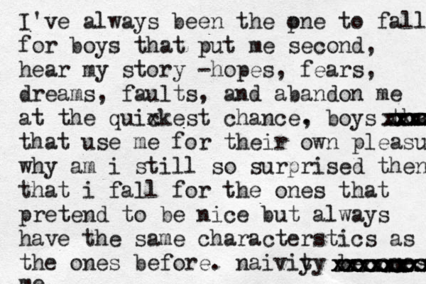 I've always been the p one to fall for boys that put me second, hear my story - hopes, fears, dreams, faults, and abandon me at the quix ckest chance. , boys that that use me for their own pleasure why am i still so surprised then that i fall for the ones that pretend to be nice but always have the same characterstics as the ones before. naiviy ty becomes me. xxxxxxx xxxxxxxx xxxx x xxxxxxxxxxxxxxxx xxxxxx xxxx xxxx xxxxxx xxxxx 