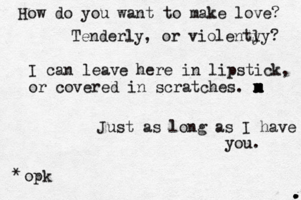 How do you want to make love? Tenderly, or violenty ly? I can leave here in lipstick, or covered in scratches. m x m x m x m Just as long as I have you. opk * . . . 