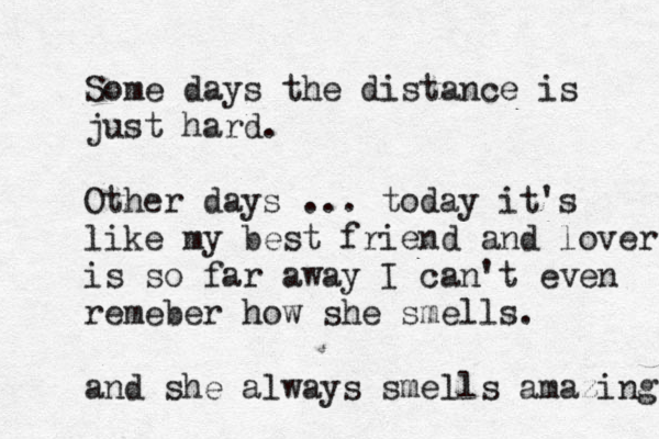 Some days the distance is just hard. Other days ... today it's like my best friend and lover is so far away I can't even remeber how she smells. and she always smells amazing 