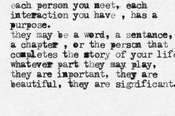 each person you neet m , each interaction you have , has a purpose. they may be a word, a sentance, a chapter , or the person that completes the story of your life. whatever part they mau y play, they are inportant, the y are beautiful, they are significant. 