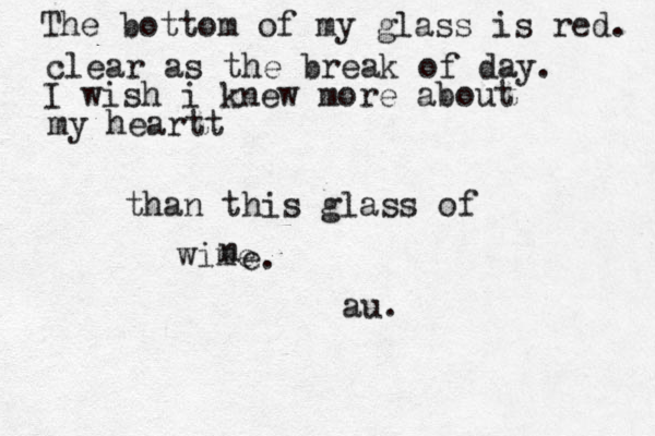 The bottom of my glass is red. clear as the break of day. I wish i knew more about my heartt than this glass of wime n e. au. 