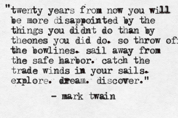 twenty years from now you will be more disappointed by the things you didnt do than by theones you did do. so throw off the bowlines. sail away from the safe harbor. catch the trade winds in your sails. explore. dream. discover." " - mark twain 