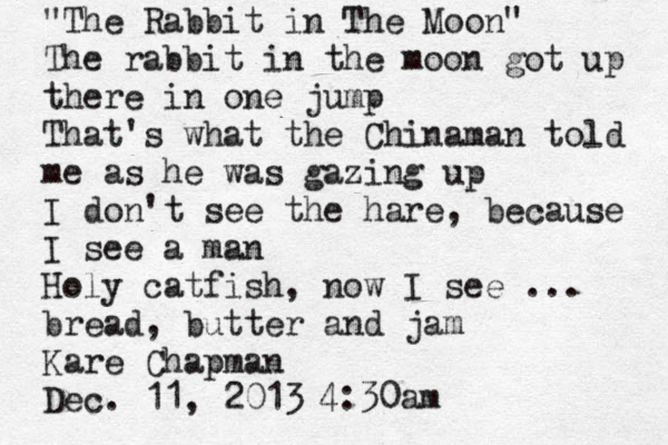"The Rabbit in The Moon" The rabbit in the moon got up there in one jump That's what the Chinaman told me as he was gazing up I don't see the hare, because I see a man Holy catfish, now I see ... bread, butter and jam Kare Chapman Dec. 11, 2013 4:30am 