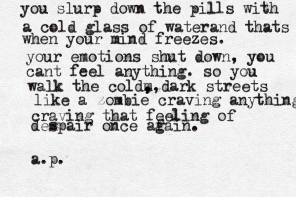 you slurp down the pills with a cold glass of waterand thats when your mind freezes. your emotions shut down, you cant feel anything. so you walk the coldm , , , , ,,dark streets like a zombie craving anything craving that feeling of despair once afai g n. a.p. 