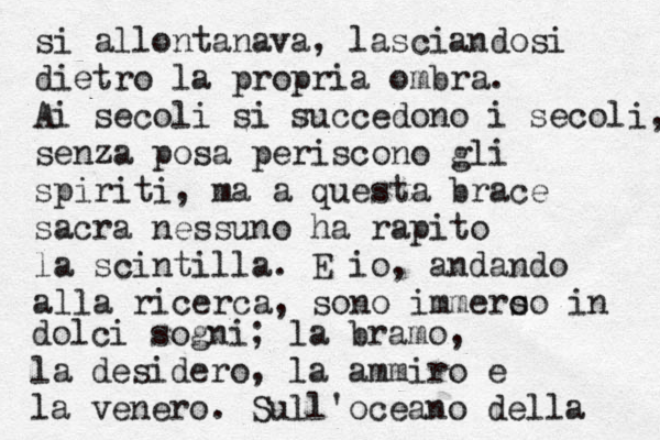 si allontanava, lasciandosi dietro la propria ombra. Ai secoli si succedono i secoli, senza posa periscono gli spiriti, ma a questa brace sacra nessuno ha rapito la scintilla. E io, andando alla ricerca, sono immero so in dolci sogni; la bramo, la desidero, la ammiro e la venero. Sull'oceano della 