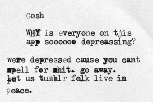 Gosh WHY is everyone on tjis app soooooo depreassing? were depressed cause you cant spell for shit. go away. let us tumblr folk live in pe peace. 