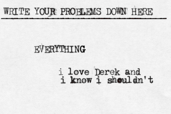 WRITE YOUR PROBLEMS DOWN HERE ________________________________ EVERYTHING G G i love Derek and i know i shouldn't 