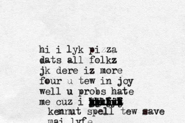 hi i lyk pizza dats all folkz jk dere iz more four u tew in joy well u probs hate me cuz i kennyt i u i u h j k h g y t ug h j k l kk lj k l h f ddf f t h j k l a kennut spell tew save mai lyfe