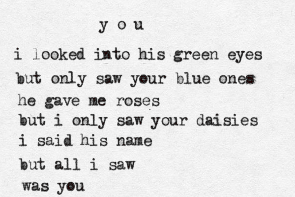 y o u i looked into his green eyes but only saw your blue ones he gave me roses but i only saw your daisies i said his name but all i saw was you 