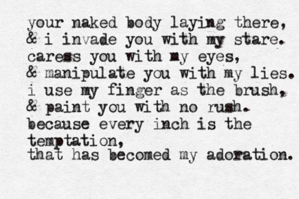your naked body laying there, & i invade you with my stare. caress you with my eyes, & manipulate you with my lies. i use my finger as the brush, & paint you with no rush. because every inch is the temptation, that has becomed my adoration. 