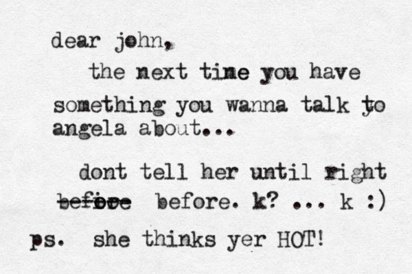 dear john, the next tine me you have something you wanna talk yo t angela about... dont tell her until right befi o oo re ------ before. k? ... k :) ps. she thinks yer HOT! 