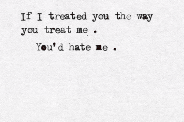 If I treated you the way you treat me . You'd hate me . 