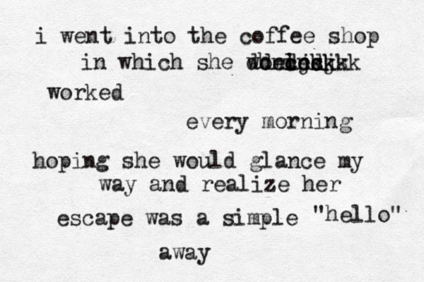 i went into the coffee shop in which she worled cncks dndjsj dheickkkk worked every morning hoping she would glance my way and realize her escape was a simple "hello" away 