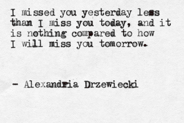 I missed you yesterday less than I miss you today, and it is nothing compared to how I will miss you tomorrow. - Alexandria Drzewiecki 
