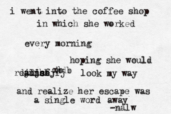 i went into the coffee shop in which she worked every morning hoping she would realise hfjfj djdjs aunch kdb xb look my way and realize her escape was a single word away -nalw 