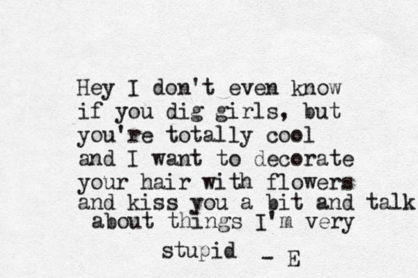 Hey I don't even know if you dig girls, but you're totally cool and I want to decorate your hair with flowers and kiss you a bit and talk about things I'm very stupid - E