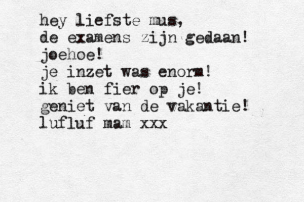 hey liefste mus, de examens zijn gedaan! joehoe! je inzet was enorm! ik ben fier op je! geniet van de vakantie! lufluf mam xxx