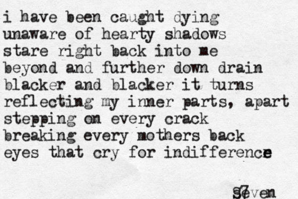 i have been caught dying unaware of hearty shadows stare right back into me beyond and further down drain blacker and blacker it turns reflecting my inner parts, apart stepping on every crack breaking every mothers back eyes that cry for indifferencr e e seven S7 