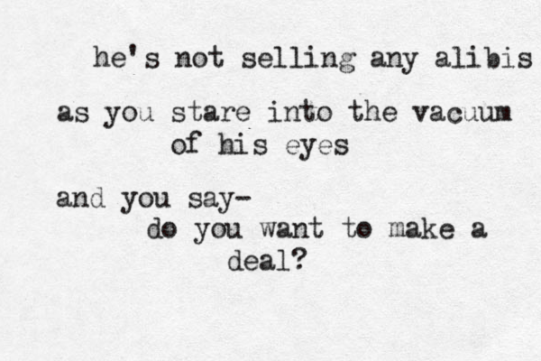 he's not selling any alibis as you stare into the vacuum of his eyes and you say- do you want to make a deal? 