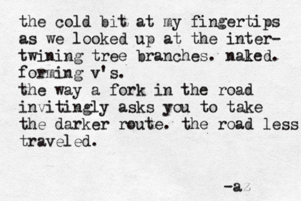 the cold bit at my fingertips as we looked up at the inter- twining tree branches. nal ked. forming v's. the way a fork in the road invitingly asks you to take the darker route. the road less traveled. -az 